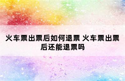 火车票出票后如何退票 火车票出票后还能退票吗